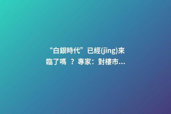 “白銀時代”已經(jīng)來臨了嗎？專家：對樓市不要抱有太大期待，未來“賣房子”會越來越難